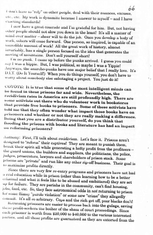 66 1ot liave w rely” on other people, deal with their nuances, excuses, ete, et My work is dynamite because 1 answer to wyself - and I have Chacting standards! 1 o have 6 great courude und ’ grateful for b, But, not having wtier people should not slow you down in the least! 1t ull a mater of uaind over matter shoer will to do the job. Once you develop & body of work, uihicrs wil come forward. One person, so inspired, is capable of an tneredible amount of work! All the great work of history, almost tuvariably, has u single person focused on the idea that generates the wmoving of wountains. Don’t sell yourself short! +ut o punk. | came up before the punks arrived. | guess you could ! waw a hippic. But, I was political, so maybe I was & Yippie! ways, the anarcho-punks have one mujor belief that I really love. It’s DLLY. (Do It Yoursel) When you do things yourself, you don’t have to wurey ubout sumcbody elue subotaging a project. You just do it! VOYOTE: 1t is true that some of the most intelligent minds can bo found in these prisons fur and wide. Nevertholess, the rocidivism rutes in America are still profoundly high. There are rowo uctivists out there who do volunteer work in bookstores thut provide frow books to prisoners. Some of these activists have twld yue that they often wonder what impuct those books have on prisoners und whether or not they are really making a difference. Lviug that you are a distributor yourself, do you think that flovding the prisons with books and literature hus had an impact ou roforming prisoners? Authony: Fisst, 1l talk about recidivism. Let’s face it. Prisons arew’t desgned to “reform” their cuptives! They are meant to punish them, bivukk treir spirit all while generating a hefty profit from the profitesrs — the guard unions, the builders and suppliers, the politicians, the police, Judyes, prosecutors, lawyers and shareholders of prison stock. Some peisons ave “private” wnd run like any other rip-off business. Their goal is aXimize profivs directly. ince there are very few re-entey progruws und prisoners have not had i wval cducation while in prison (other than learning how to be a better criwminul und what it feels like to be ubused und embittored) they art ot s for fuilure. They are pariahs in the community, can’t find housing, sobi food, ete. So, they face ustronomical odds in not returning o prison ot o fisay “purols violation” or some new “crime” they allegedly slait. 15 all s arbitrary. Cops and the rich get off, poor blacks don’t! Heturiig prisoners ure exsier to procsss buck into the gulags, saving Hwew prufit-soekers the bother of the sham of court proceedings. Since wuch prisoner is worth from $20,000 o $40,000 to the various interested pastics, wnd ull thoeo profits ure guarateed as they are extorted from the